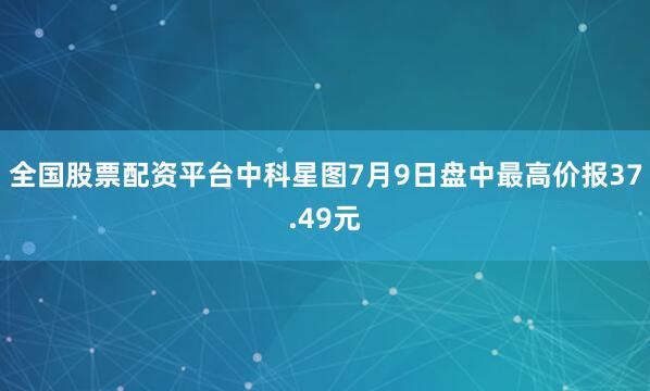 全国股票配资平台中科星图7月9日盘中最高价报37.49元