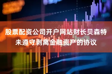 股票配资公司开户网站财长贝森特未遵守剥离金融资产的协议