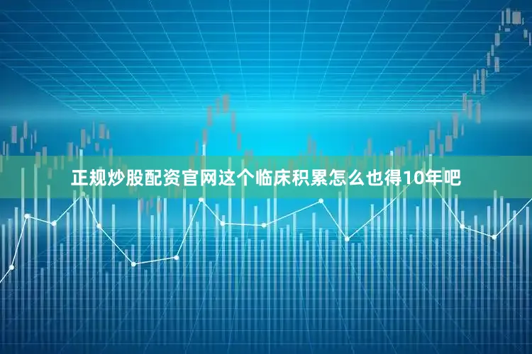 正规炒股配资官网这个临床积累怎么也得10年吧